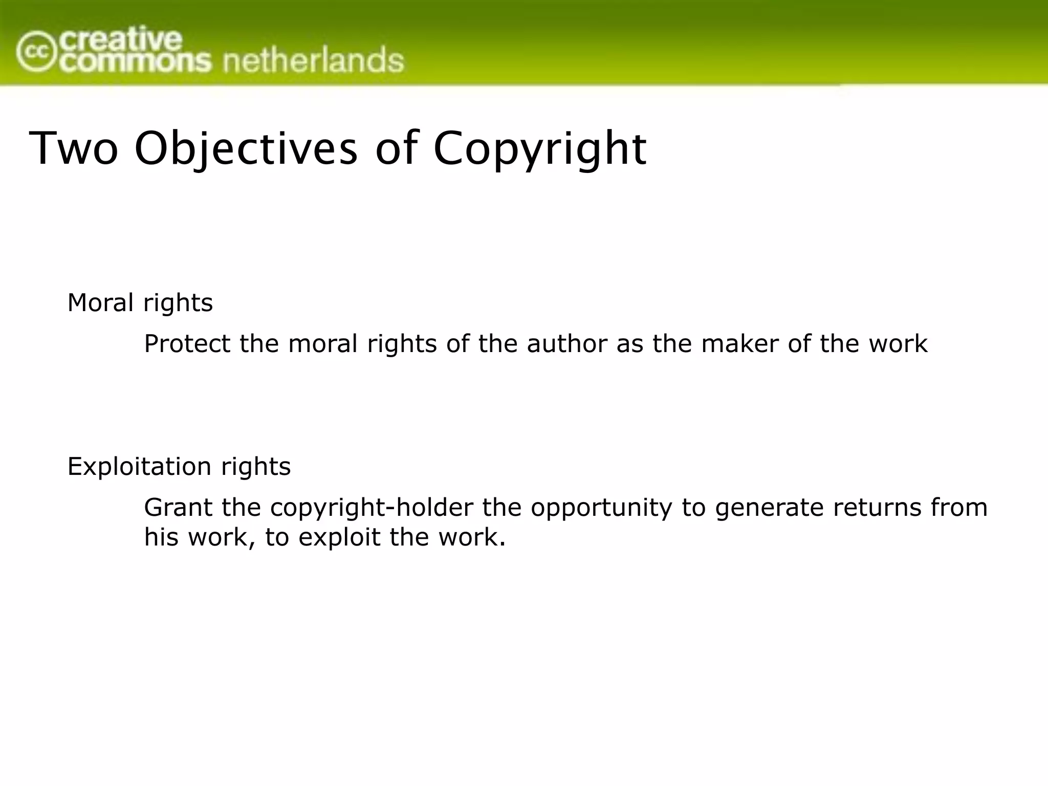Two Objectives of Copyright


 Moral rights
       Protect the moral rights of the author as the maker of the work




 Exploitation rights
       Grant the copyright-holder the opportunity to generate returns from
       his work, to exploit the work.
 