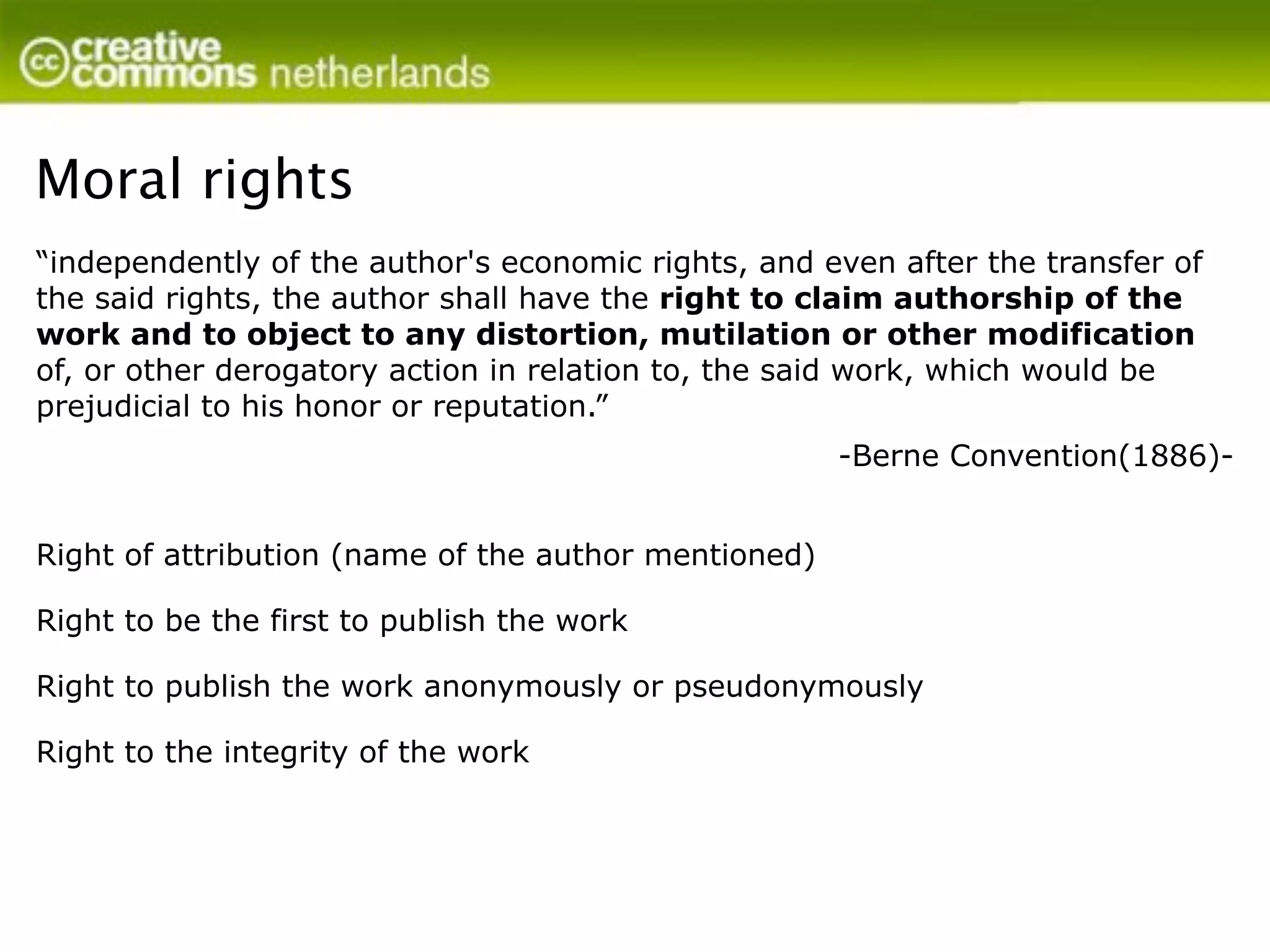 Moral rights
“independently of the author's economic rights, and even after the transfer of
the said rights, the author shall have the right to claim authorship of the
work and to object to any distortion, mutilation or other modification
of, or other derogatory action in relation to, the said work, which would be
prejudicial to his honor or reputation.”
                                                      -Berne Convention(1886)-


Right of attribution (name of the author mentioned)

Right to be the first to publish the work

Right to publish the work anonymously or pseudonymously

Right to the integrity of the work
 