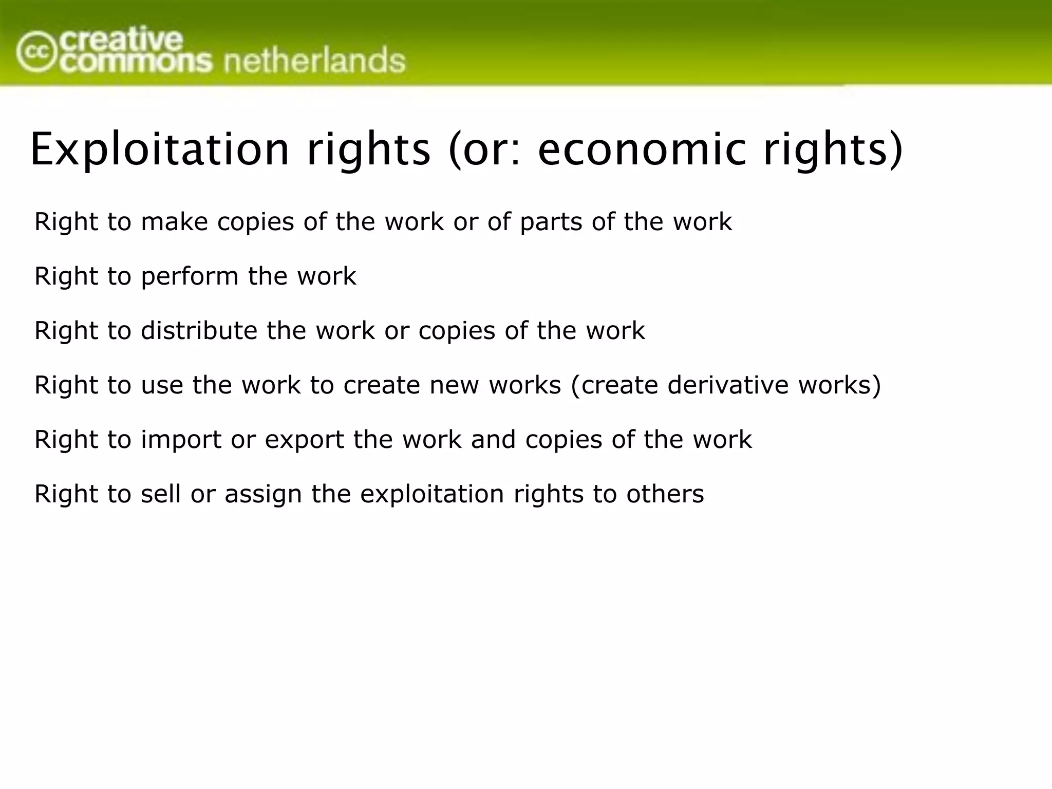 Exploitation rights (or: economic rights)
Right to make copies of the work or of parts of the work

Right to perform the work

Right to distribute the work or copies of the work

Right to use the work to create new works (create derivative works)

Right to import or export the work and copies of the work

Right to sell or assign the exploitation rights to others
 