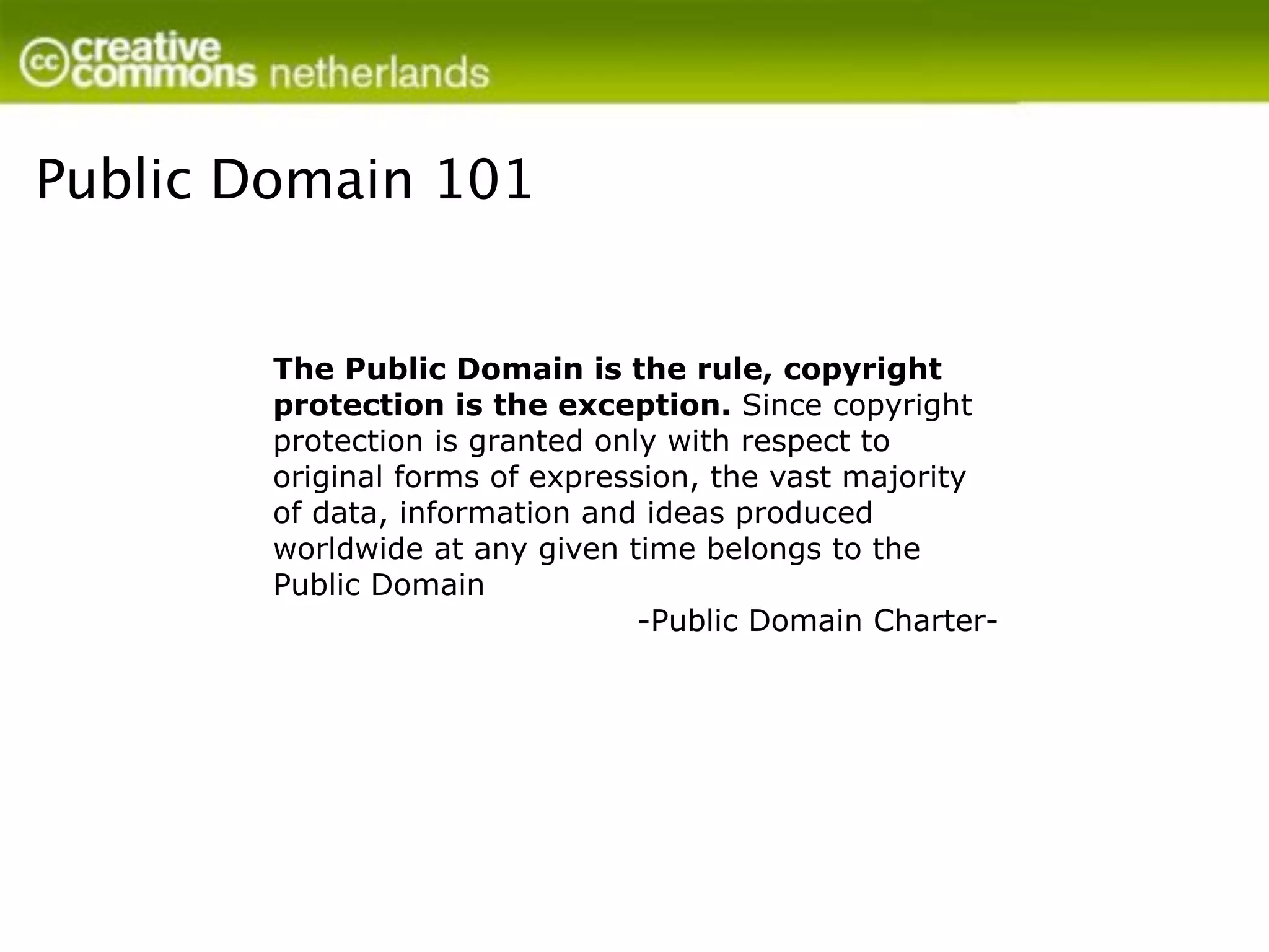 Public Domain 101


        The Public Domain is the rule, copyright
        protection is the exception. Since copyright
        protection is granted only with respect to
        original forms of expression, the vast majority
        of data, information and ideas produced
        worldwide at any given time belongs to the
        Public Domain
                                 -Public Domain Charter-
 