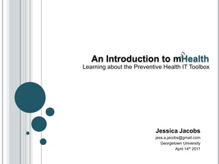 An Introduction to mHealth
Learning about the Preventive Health IT Toolbox




                           Jessica Jacobs
                           jess.a.jacobs@gmail.com
                              Georgetown University
                                      April 14th 2011
 