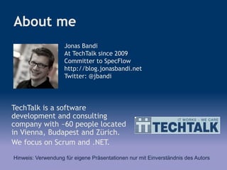 About me
TechTalk is a software
development and consulting
company with ~60 people located
in Vienna, Budapest and Zürich.
We focus on Scrum and .NET.
Jonas Bandi
At TechTalk since 2009
Committer to SpecFlow
http://blog.jonasbandi.net
Twitter: @jbandi
Hinweis: Verwendung für eigene Präsentationen nur mit Einverständnis des Autors
 