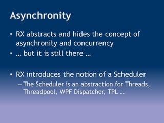 Asynchronity
• RX abstracts and hides the concept of
asynchronity and concurrency
• … but it is still there …
• RX introduces the notion of a Scheduler
– The Scheduler is an abstraction for Threads,
Threadpool, WPF Dispatcher, TPL …
 