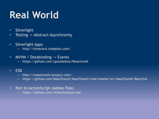 Real World
• Silverlight
• Testing -> Abstract Asynchronity
• Silverlight Apps
– http://timecard.codeplex.com/
• MVVM / Databinding -> Events
– https://github.com/xpaulbettsx/ReactiveUI
• ESB
– http://masstransit-project.com/
– https://github.com/MassTransit/MassTransit/tree/master/src/MassTransit.Reactive
• Port to ActionScript (Adobe Flex)
– https://github.com/richardszalay/rxas
 