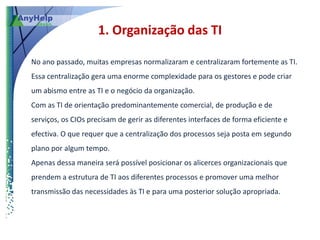 1. Organização das TI

No ano passado, muitas empresas normalizaram e centralizaram fortemente as TI.
Essa centralização gera uma enorme complexidade para os gestores e pode criar
um abismo entre as TI e o negócio da organização.
Com as TI de orientação predominantemente comercial, de produção e de
serviços, os CIOs precisam de gerir as diferentes interfaces de forma eficiente e
efectiva. O que requer que a centralização dos processos seja posta em segundo
plano por algum tempo.
Apenas dessa maneira será possível posicionar os alicerces organizacionais que
prendem a estrutura de TI aos diferentes processos e promover uma melhor
transmissão das necessidades às TI e para uma posterior solução apropriada.
 