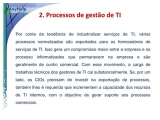2. Processos de gestão de TI

Por conta da tendência de industrializar serviços de TI, vários
processos normalizados são exportados para os fornecedores de
serviços de TI. Isso gera um compromisso maior entre a empresa e os
processo informatizados que permanecem na empresa e são
geralmente de cunho comercial. Com esse movimento, a carga de
trabalhos técnicos dos gestores de TI cai substancialmente. Se, por um
lado, os CIOs precisam de investir na exportação de processos,
também lhes é requerido que incrementem a capacidade dos recursos
de TI internos, com o objectivo de gerar suporte aos processos
comerciais.
 