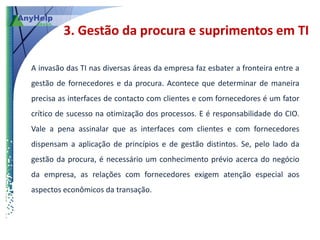 3. Gestão da procura e suprimentos em TI

A invasão das TI nas diversas áreas da empresa faz esbater a fronteira entre a
gestão de fornecedores e da procura. Acontece que determinar de maneira
precisa as interfaces de contacto com clientes e com fornecedores é um fator
crítico de sucesso na otimização dos processos. E é responsabilidade do CIO.
Vale a pena assinalar que as interfaces com clientes e com fornecedores
dispensam a aplicação de princípios e de gestão distintos. Se, pelo lado da
gestão da procura, é necessário um conhecimento prévio acerca do negócio
da empresa, as relações com fornecedores exigem atenção especial aos
aspectos econômicos da transação.
 