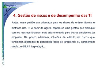4. Gestão de riscos e de desempenho das TI
Antes, essa gestão era orientada para os riscos de ordem técnica e

métricas das TI. A partir de agora, espera-se uma gestão que dialogue
com os mesmos factores, mas seja orientada para outros ambientes da
empresa. De pouco adiantam soluções de cálculo de riscos que
funcionam afastadas de potenciais focos de turbulência ou apresentam
sinais de difícil interpretação.
 