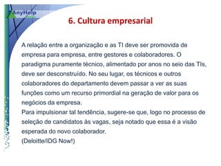 6. Cultura empresarial

A relação entre a organização e as TI deve ser promovida de
empresa para empresa, entre gestores e colaboradores. O
paradigma puramente técnico, alimentado por anos no seio das TIs,
deve ser desconstruído. No seu lugar, os técnicos e outros
colaboradores do departamento devem passar a ver as suas
funções como um recurso primordial na geração de valor para os
negócios da empresa.
Para impulsionar tal tendência, sugere-se que, logo no processo de
seleção de candidatos às vagas, seja notado que essa é a visão
esperada do novo colaborador.
(Deloitte/IDG Now!)
 