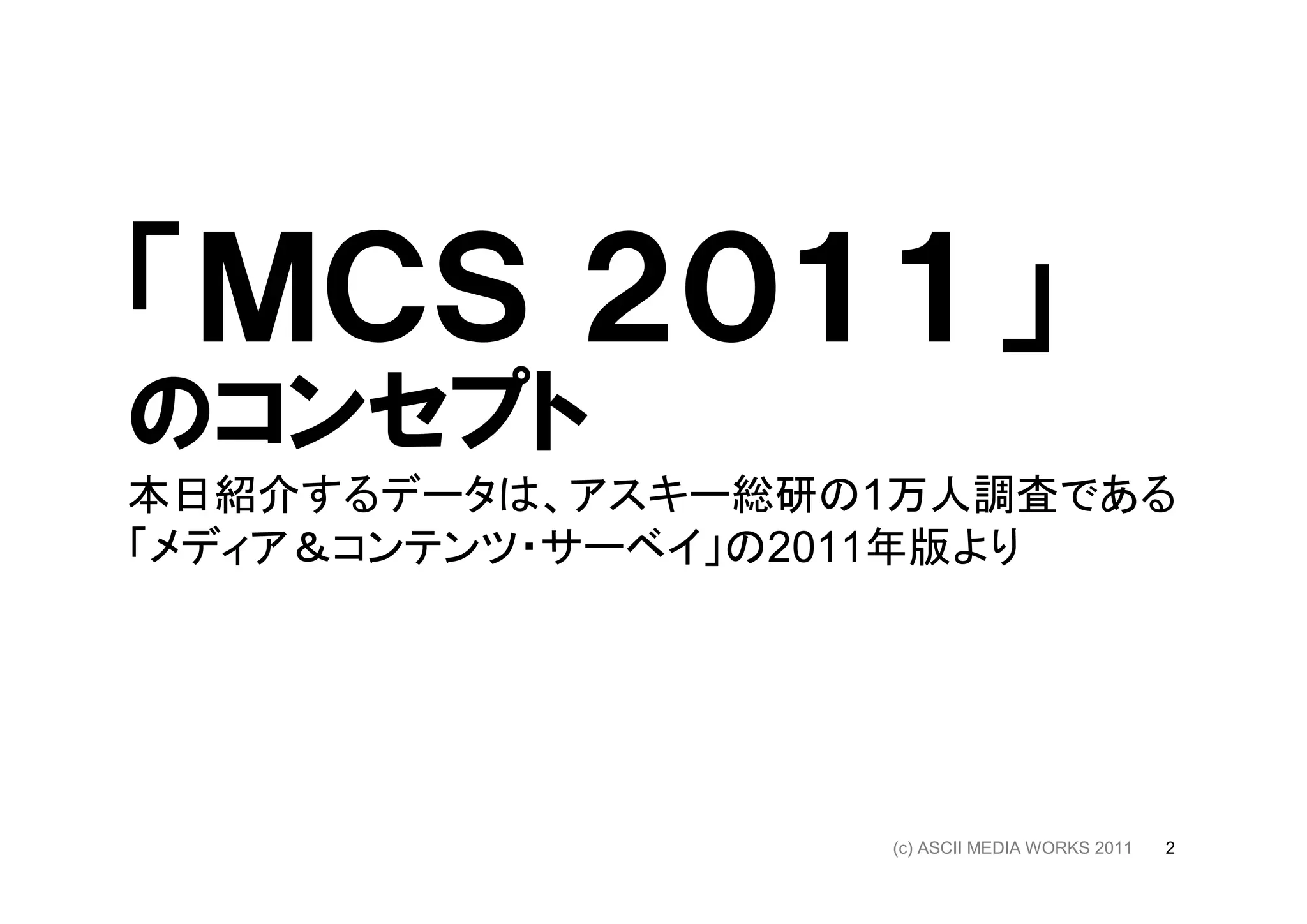 「ＭＣＳ ２０１１」
のコンセプト
本日紹介するデータは、アスキー総研の1万人調査である
「メディア＆コンテンツ・サーベイ」の2011年版より




                  (c) ASCII MEDIA WORKS 2011   2
 