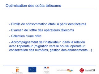Optimisation des coûts télécoms
- Profils de consommation établi à partir des factures
- Examen de l’offre des opérateurs télécoms
- Sélection d’une offre
- Accompagnement de l’installateur dans la relation
avec l’opérateur (migration vers le nouvel opérateur,
conservation des numéros, gestion des abonnements…)
 