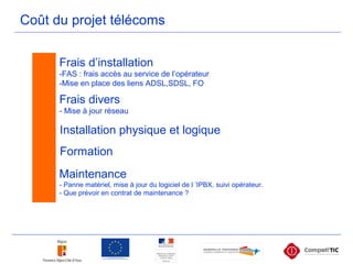 Coût du projet télécoms
Frais d’installation
-FAS : frais accès au service de l’opérateur
-Mise en place des liens ADSL,SDSL, FO
Frais divers
- Mise à jour réseau
Installation physique et logique
Formation
Maintenance
- Panne matériel, mise à jour du logiciel de l ’IPBX, suivi opérateur.
- Que prévoir en contrat de maintenance ?
 