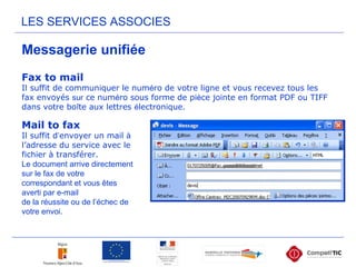 Messagerie unifiée
LES SERVICES ASSOCIES
Fax to mail
Il suffit de communiquer le numéro de votre ligne et vous recevez tous les
fax envoyés sur ce numéro sous forme de pièce jointe en format PDF ou TIFF
dans votre boîte aux lettres électronique.
Mail to fax
Il suffit d’envoyer un mail à
l’adresse du service avec le
fichier à transférer.
Le document arrive directement
sur le fax de votre
correspondant et vous êtes
averti par e-mail
de la réussite ou de l’échec de
votre envoi.
 