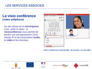 LES SERVICES ASSOCIES
La visio conférence
(video softphone)
Visio conférence individuelle, de bureau, ou de salle.
Un des atouts de la convergence
(voix, vidéo et data) : la
visioconférence vous permet de
joindre vos correspondants via le
réseau IP et de transmettre l’audio,
la vidéo et les données.
 