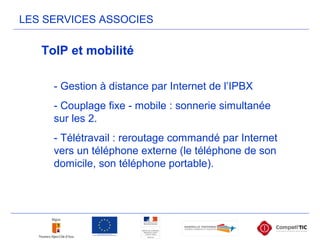 LES SERVICES ASSOCIES
- Gestion à distance par Internet de l’IPBX
- Couplage fixe - mobile : sonnerie simultanée
sur les 2.
- Télétravail : reroutage commandé par Internet
vers un téléphone externe (le téléphone de son
domicile, son téléphone portable).
ToIP et mobilité
 