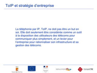 ToIP et stratégie d’entreprise
La téléphonie par IP, ToIP, ne doit pas être un but en
soi. Elle doit seulement être considérée comme un outil
à la disposition des utilisateurs des télécoms pour
communiquer plus simplement, et un levier pour
l’entreprise pour rationnaliser son infrastructure et sa
gestion des télécoms.
 