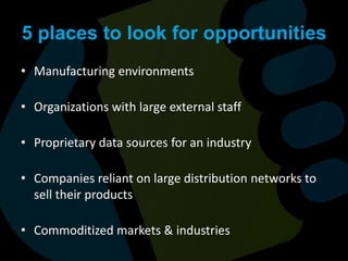5 places to look for opportunitiesManufacturing environmentsOrganizations with large external staffProprietary data sources for an industryCompanies reliant on large distribution networks to sell their productsCommoditized markets & industries