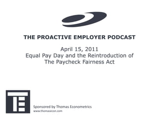 THE PROACTIVE EMPLOYER PODCAST

            April 15, 2011
Equal Pay Day and the Reintroduction of
       The Paycheck Fairness Act




  Sponsored by Thomas Econometrics
  www.thomasecon.com
 