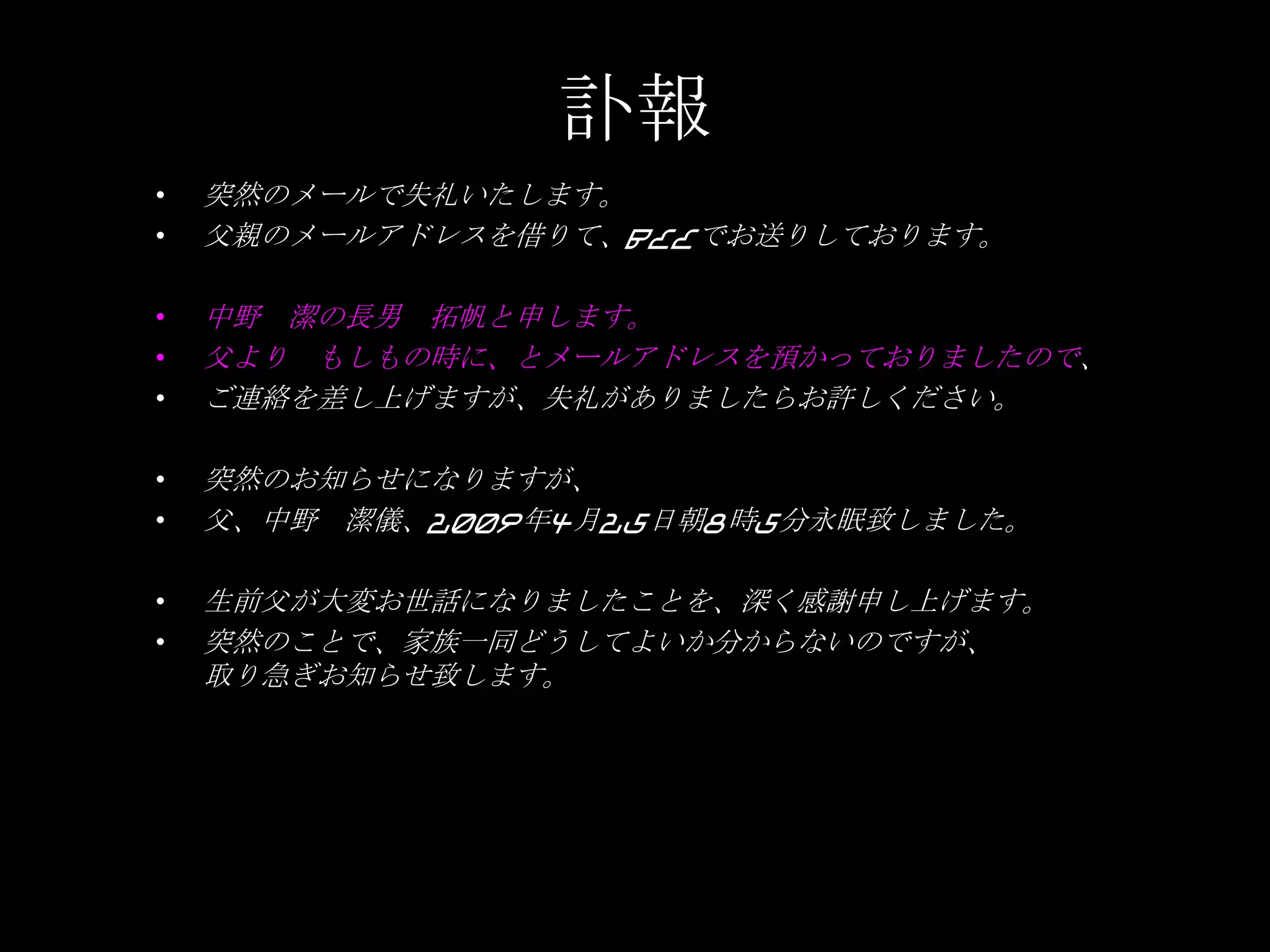訃報突然のメールで失礼いたします。父親のメールアドレスを借りて、BCCでお送りしております。中野　潔の長男　拓帆と申します。父より　もしもの時に、とメールアドレスを預かっておりましたので、ご連絡を差し上げますが、失礼がありましたらお許しください。突然のお知らせになりますが、父、中野　潔儀、2009年4月25日朝8時5分永眠致しました。生前父が大変お世話になりましたことを、深く感謝申し上げます。突然のことで、家族一同どうしてよいか分からないのですが、取り急ぎお知らせ致します。