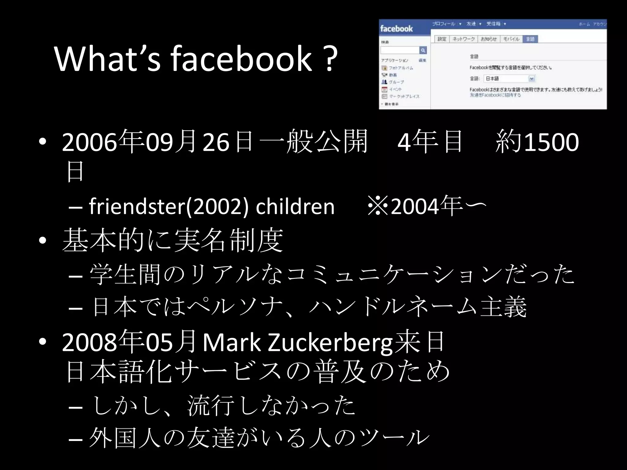 What’s facebook ?2006年09月26日一般公開　4年目　約1500日friendster(2002) children 　※2004年〜基本的に実名制度学生間のリアルなコミュニケーションだった日本ではペルソナ、ハンドルネーム主義2008年05月Mark Zuckerberg来日日本語化サービスの普及のためしかし、流行しなかった外国人の友達がいる人のツール
