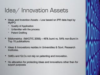 Ideas and Invention Assets – Low based on IPR data kept by MyIPO Quality of Application Unfamiliar with the process Patent Drafting Bibliometrics  (MASTIC 2008) – 46% bumi vs. 54% non-Bumi in Top 10 publications Ideas & Innovations resides in Universities & Govt. Research Institutes.  SMEs and GLCs not rely on patenting and innovation. No allocation for protecting ideas and innovations other than for export purposes  