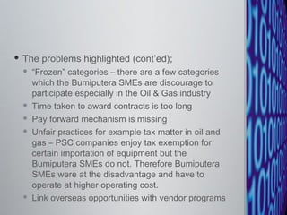 The problems highlighted (cont’ed); “ Frozen” categories – there are a few categories which the Bumiputera SMEs are discourage to participate especially in the Oil & Gas industry  Time taken to award contracts is too long Pay forward mechanism is missing  Unfair practices for example tax matter in oil and gas – PSC companies enjoy tax exemption for certain importation of equipment but the Bumiputera SMEs do not. Therefore Bumiputera SMEs were at the disadvantage and have to operate at higher operating cost. Link overseas opportunities with vendor programs 