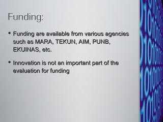 Funding are available from various agencies such as MARA, TEKUN, AIM, PUNB, EKUINAS, etc. Innovation is not an important part of the evaluation for funding 