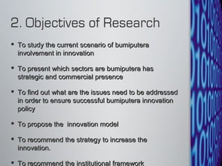 To study the current scenario of bumiputera involvement in innovation To present which sectors are bumiputera has strategic and commercial presence To find out what are the issues need to be addressed in order to ensure successful bumiputera innovation policy To propose the  innovation model To recommend the strategy to increase the innovation.  To recommend the institutional framework 