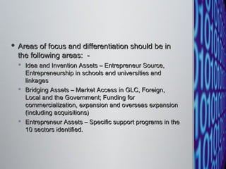 Areas of focus and differentiation should be in the following areas:  -  Idea and Invention Assets – Entrepreneur Source, Entrepreneurship in schools and universities and linkages  Bridging Assets – Market Access in GLC, Foreign, Local and the Government; Funding for commercialization, expansion and overseas expansion (including acquisitions)  Entrepreneur Assets – Specific support programs in the 10 sectors identified.  