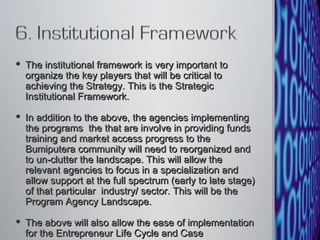 The institutional framework is very important to organize the key players that will be critical to achieving the Strategy. This is the Strategic Institutional Framework.  In addition to the above, the agencies implementing the programs  the that are involve in providing funds training and market access progress to the Bumiputera community will need to reorganized and to un-clutter the landscape. This will allow the relevant agencies to focus in a specialization and allow support at the full spectrum (early to late stage) of that particular  industry/ sector. This will be the Program Agency Landscape.  The above will also allow the ease of implementation for the Entrepreneur Life Cycle and Case Management. 