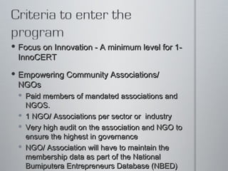 Focus on Innovation - A minimum level for 1-InnoCERT  Empowering Community Associations/ NGOs  Paid members of mandated associations and NGOS.  1 NGO/ Associations per sector or  industry Very high audit on the association and NGO to ensure the highest in governance  NGO/ Association will have to maintain the membership data as part of the National Bumiputera Entrepreneurs Database (NBED) 