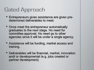 Entrepreneurs given assistance are given pre-determined deliverables to meet.  Once meet the entrepreneur automatically graduates to the next stage. No need for committee approval. No need go to other agencies since it will be under a single agency.  Assistance will be funding, market access and training.  Deliverables will be financial, market, innovation and/ or developmental (e.g. jobs created or partner development)  