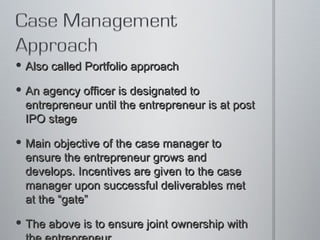 Also called Portfolio approach  An agency officer is designated to entrepreneur until the entrepreneur is at post IPO stage Main objective of the case manager to ensure the entrepreneur grows and develops. Incentives are given to the case manager upon successful deliverables met at the “gate” The above is to ensure joint ownership with the entrepreneur.  