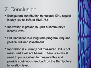 Bumiputera contribution to national GNI/ capital is only low at 14% or RM3,754 Innovation is proven to uplift a community's income level.  But innovation is a long term program, requires political will and investment.  Innovation is currently not measured. If it is not measured it will not be met. There is a critical need to put a system to measure this and provide continuous feedback on the Bumiputera innovation level. 