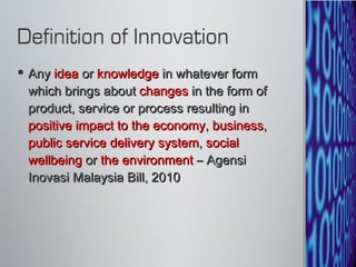 Any  idea  or  knowledge  in whatever form which brings about  changes  in the form of product, service or process resulting in  positive impact to the economy ,  business ,  public service delivery system ,  social wellbeing  or  the environment  – Agensi Inovasi Malaysia Bill, 2010 