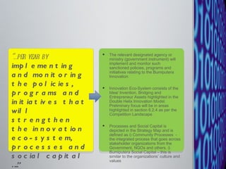 The relevant designated agency or ministry (government instrument) will implement and monitor such sanctioned policies, programs and initiatives relating to the Bumiputera Innovation  Innovation Eco-System consists of the Idea/ Invention, Bridging and Entrepreneur Assets highlighted in the Double Helix Innovation Model. Preliminary focus will be in areas highlighted in section 6.2.4 as per the Competition Landscape.  Processes and Social Capital is depicted in the Strategy Map and is defined as i) Community Processes  - the integrated process that goes across stakeholder organizations from the Government, NGOs and others. i) Bumiputera Social Capital – this is similar to the organizations’ culture and values  “… per year by  implementing and monitoring the policies, programs and initiatives that will strengthen the innovation eco-system, processes and social capital ….” 