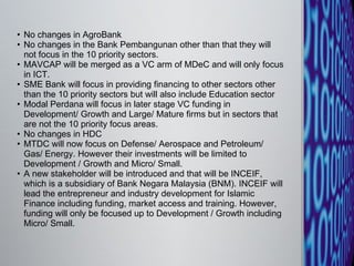 No changes in AgroBank  No changes in the Bank Pembangunan other than that they will not focus in the 10 priority sectors.  MAVCAP will be merged as a VC arm of MDeC and will only focus in ICT.  SME Bank will focus in providing financing to other sectors other than the 10 priority sectors but will also include Education sector  Modal Perdana will focus in later stage VC funding in Development/ Growth and Large/ Mature firms but in sectors that are not the 10 priority focus areas.  No changes in HDC  MTDC will now focus on Defense/ Aerospace and Petroleum/ Gas/ Energy. However their investments will be limited to Development / Growth and Micro/ Small.  A new stakeholder will be introduced and that will be INCEIF, which is a subsidiary of Bank Negara Malaysia (BNM). INCEIF will lead the entrepreneur and industry development for Islamic Finance including funding, market access and training. However, funding will only be focused up to Development / Growth including Micro/ Small.  