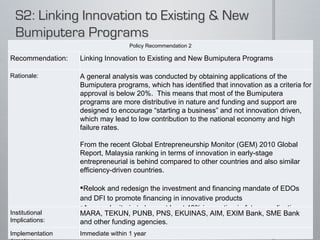 Policy Recommendation 2 Recommendation: Linking Innovation to Existing and New Bumiputera Programs Rationale: A general analysis was conducted by obtaining applications of the Bumiputera programs, which has identified that innovation as a criteria for approval is below 20%.  This means that most of the Bumiputera programs are more distributive in nature and funding and support are designed to encourage “starting a business” and not innovation driven, which may lead to low contribution to the national economy and high failure rates.   From the recent Global Entrepreneurship Monitor (GEM) 2010 Global Report, Malaysia ranking in terms of innovation in early-stage entrepreneurial is behind compared to other countries and also similar efficiency-driven countries.   Relook and redesign the investment and financing mandate of EDOs and DFI to promote financing in innovative products  Approval criteria to have at least 40% innovation in future applications and submissions.  Institutional Implications: MARA, TEKUN, PUNB, PNS, EKUINAS, AIM, EXIM Bank, SME Bank and other funding agencies.  Implementation Timeline: Immediate within 1 year 