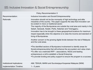 Policy Recommendation 5 Recommendation: Inclusive Innovation and Social Entrepreneurship Rationale: Innovation should not be the monopoly of high technology and elite industries of the country. This paper supports the idea that innovation can be evident in micro or traditional sector.  The majority of the Bumiputeras are outside the rural area and mainly in the Sabah, Sarawak, Kedah, Perlis, Kelantan and Terengganu.  Innovation has to be brought to these geographical locations for maximum impact especially when the objective is to raise the income and standard of living of Bumiputeras.  Another concern is the growing digital divide between the rest of Malaysia and the rural areas.   The identified sectors of Bumiputera involvement to identify areas for Social entrepreneurship that will enhance the eco-system and value chain.  To offer via a restricted RFP – associations, NGOs and leading entrepreneurs a roll to establish a Social Enterprise To provide funding and policy support to ensure the program is a success.    Institutional Implications: AIM, TEKUN, MARA and Suruhanjaya Kooperasi Malaysia (SKM) Implementation Timeline: 1 – 5 years 