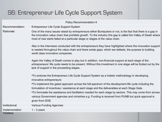 Policy Recommendation 6 Recommendation: Entrepreneur Life Cycle Support System Rationale: One of the many issues raised by entrepreneurs either Bumiputera or not, is the fact that there is a gap in the innovation value chain that prohibits growth. To the industry this gap is called the Valley of Death where most of new starts failed at a particular stage or stages of the value chain.   Also in the interviews conducted with the entrepreneurs they have highlighted where the innovation support is needed throughout the value chain and there exists gaps, which are defeats, the purpose to building world class innovative companies.    Again the Valley of Death comes to play but in addition, non-financial support at each stage of the entrepreneurs’ life cycle needs to be present. Without this investment in one stage will be fizzled out by the lack of support in the proceeding stages.   To endorse the Entrepreneur Life Cycle Support System as a holistic methodology in developing innovative entrepreneurs  To implement the gated approach across the full spectrum of the development life cycle including the formulation of incentives / assistance at each stage and the deliverables at each Stage Gate.  To formulate the assistance and facilitation needed for each stage by sectors. This may come from across various Government agencies and ministries e.g. Funding is received from PUNB but quick approval is given from DOE.  To ensure that at each passing Gate, automatic approval is given with the required assistance given in the preceding stage. Institutional Implications: Various Funding Agencies Implementation Timeline: 1 – 3 years 