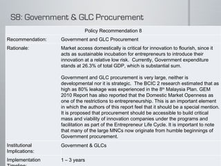 Policy Recommendation 8 Recommendation: Government and GLC Procurement Rationale: Market access domestically is critical for innovation to flourish, since it acts as sustainable incubation for entrepreneurs to introduce their innovation at a relative low risk.  Currently, Government expenditure stands at 26.3% of total GDP, which is substantial sum.   Government and GLC procurement is very large, neither is developmental nor it is strategic.  The BCIC 2 research estimated that as high as 80% leakage was experienced in the 8 th  Malaysia Plan. GEM 2010 Report has also reported that the Domestic Market Openness as one of the restrictions to entrepreneurship. This is an important element in which the authors of this report feel that it should be a special mention.  It is proposed that procurement should be accessible to build critical mass and viability of innovation companies under the programs and facilitation as part of the Entrepreneur Life Cycle. It is important to note that many of the large MNCs now originate from humble beginnings of Government procurement. Institutional Implications: Government & GLCs Implementation Timeline: 1 – 3 years  