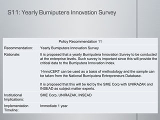 Policy Recommendation 11 Recommendation: Yearly Bumiputera Innovation Survey Rationale: It is proposed that a yearly Bumiputera Innovation Survey to be conducted at the enterprise levels. Such survey is important since this will provide the critical data to the Bumiputera Innovation Index.    1-InnoCERT can be used as a basis of methodology and the sample can be taken from the National Bumiputera Entrepreneurs Database.   It is proposed that this will be led by the SME Corp with UNIRAZAK and INSEAD as subject matter experts.  Institutional Implications: SME Corp, UNIRAZAK, INSEAD Implementation Timeline: Immediate 1 year 