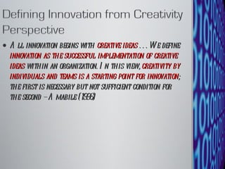 All innovation begins with  creative ideas  . . . We define  innovation as the successful implementation of creative ideas  within an organization. In this view,  creativity by individuals and teams is a starting point for innovation ; the first is necessary but not sufficient condition for the second – Amabile (1996) 