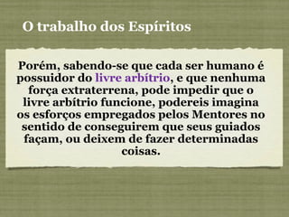 Porém, sabendo-se que cada ser humano é
possuidor do livre arbítrio, e que nenhuma
força extraterrena, pode impedir que o
livre arbítrio funcione, podereis imagina
os esforços empregados pelos Mentores no
sentido de conseguirem que seus guiados
façam, ou deixem de fazer determinadas
coisas.
O trabalho dos Espíritos
 