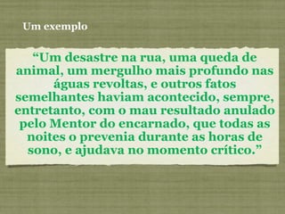 “Um desastre na rua, uma queda de
animal, um mergulho mais profundo nas
águas revoltas, e outros fatos
semelhantes haviam acontecido, sempre,
entretanto, com o mau resultado anulado
pelo Mentor do encarnado, que todas as
noites o prevenia durante as horas de
sono, e ajudava no momento crítico.”
Um exemplo
 