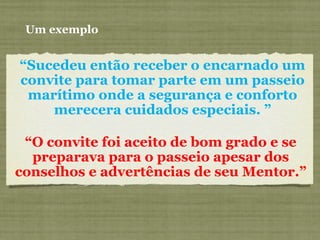 “Sucedeu então receber o encarnado um
convite para tomar parte em um passeio
marítimo onde a segurança e conforto
merecera cuidados especiais. ”
Um exemplo
“O convite foi aceito de bom grado e se
preparava para o passeio apesar dos
conselhos e advertências de seu Mentor.”
 