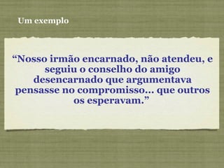Um exemplo
“Nosso irmão encarnado, não atendeu, e
seguiu o conselho do amigo
desencarnado que argumentava
pensasse no compromisso... que outros
os esperavam.”
 