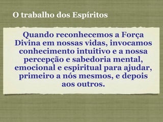 O trabalho dos Espíritos
Quando reconhecemos a Força
Divina em nossas vidas, invocamos
conhecimento intuitivo e a nossa
percepção e sabedoria mental,
emocional e espiritual para ajudar,
primeiro a nós mesmos, e depois
aos outros.
 
