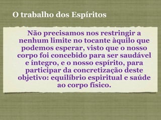 O trabalho dos Espíritos
Não precisamos nos restringir a
nenhum limite no tocante àquilo que
podemos esperar, visto que o nosso
corpo foi concebido para ser saudável
e íntegro, e o nosso espírito, para
participar da concretização deste
objetivo: equilíbrio espiritual e saúde
ao corpo físico.
 