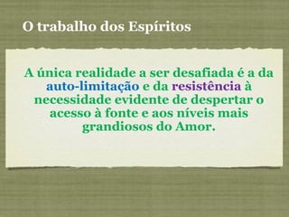 O trabalho dos Espíritos
A única realidade a ser desafiada é a da
auto-limitação e da resistência à
necessidade evidente de despertar o
acesso à fonte e aos níveis mais
grandiosos do Amor.
 